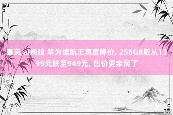 秦岚 ai换脸 华为续航王再度降价， 256GB版从1399元跌至949元， 售价更亲民了