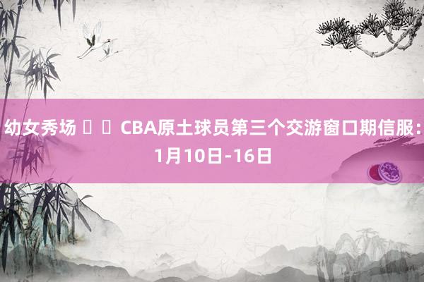 幼女秀场 ✍️CBA原土球员第三个交游窗口期信服：1月10日-16日