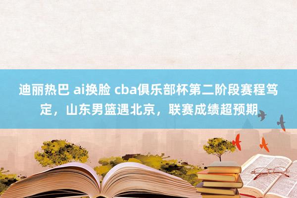 迪丽热巴 ai换脸 cba俱乐部杯第二阶段赛程笃定，山东男篮遇北京，联赛成绩超预期