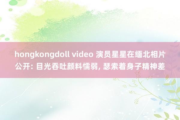 hongkongdoll video 演员星星在缅北相片公开: 目光吞吐颜料懦弱， 瑟索着身子精神差