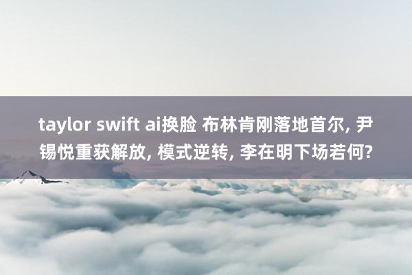 taylor swift ai换脸 布林肯刚落地首尔， 尹锡悦重获解放， 模式逆转， 李在明下场若何?