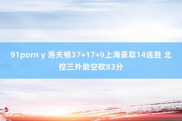 91porn y 洛夫顿37+17+9上海豪取14连胜 北控三外助空砍83分