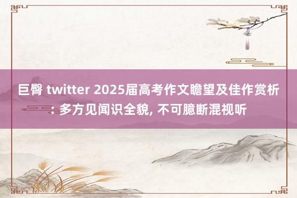 巨臀 twitter 2025届高考作文瞻望及佳作赏析: 多方见闻识全貌， 不可臆断混视听