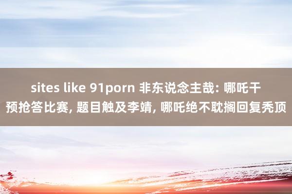 sites like 91porn 非东说念主哉: 哪吒干预抢答比赛， 题目触及李靖， 哪吒绝不耽搁回复秃顶