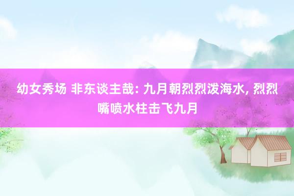 幼女秀场 非东谈主哉: 九月朝烈烈泼海水， 烈烈嘴喷水柱击飞九月