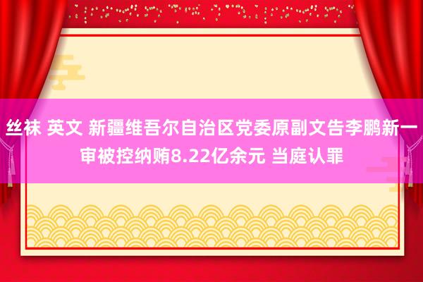 丝袜 英文 新疆维吾尔自治区党委原副文告李鹏新一审被控纳贿8.22亿余元 当庭认罪