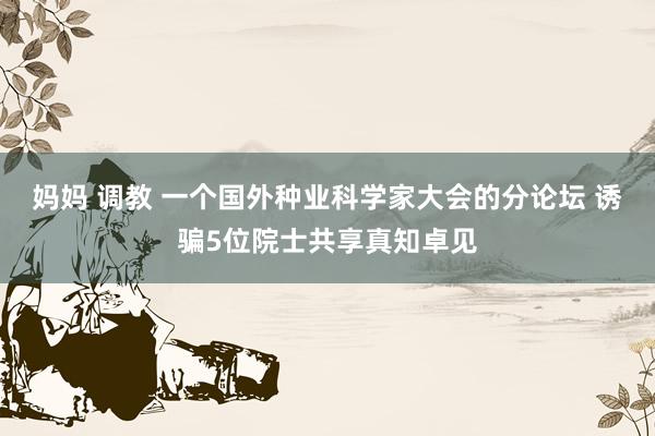 妈妈 调教 一个国外种业科学家大会的分论坛 诱骗5位院士共享真知卓见