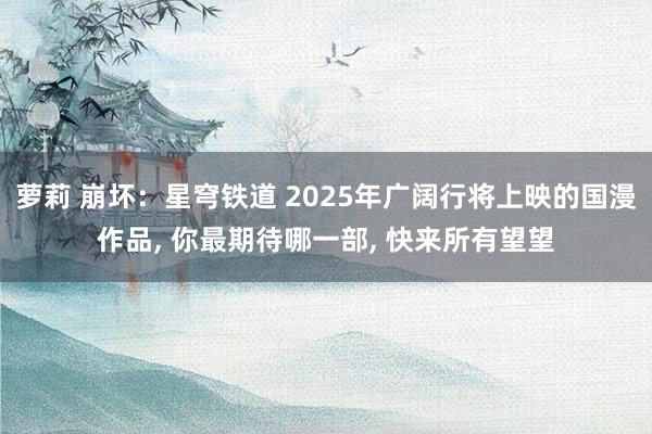 萝莉 崩坏：星穹铁道 2025年广阔行将上映的国漫作品， 你最期待哪一部， 快来所有望望