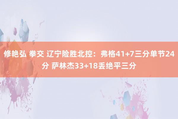 修艳弘 拳交 辽宁险胜北控：弗格41+7三分单节24分 萨林杰33+18丢绝平三分