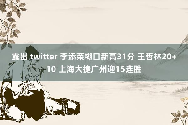 露出 twitter 李添荣糊口新高31分 王哲林20+10 上海大捷广州迎15连胜