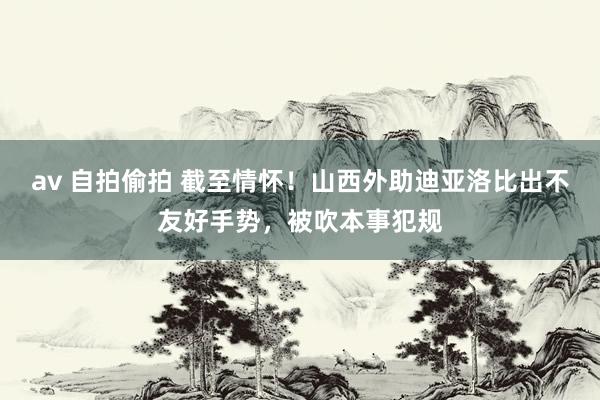 av 自拍偷拍 截至情怀！山西外助迪亚洛比出不友好手势，被吹本事犯规