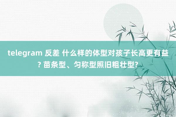 telegram 反差 什么样的体型对孩子长高更有益? 苗条型、匀称型照旧粗壮型?