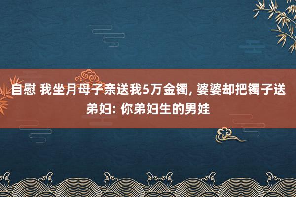 自慰 我坐月母子亲送我5万金镯， 婆婆却把镯子送弟妇: 你弟妇生的男娃