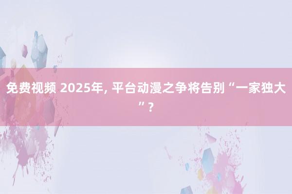 免费视频 2025年， 平台动漫之争将告别“一家独大”?