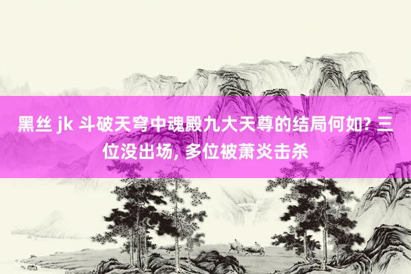 黑丝 jk 斗破天穹中魂殿九大天尊的结局何如? 三位没出场， 多位被萧炎击杀