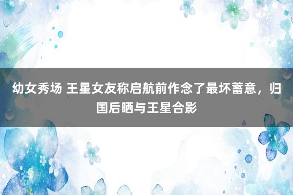 幼女秀场 王星女友称启航前作念了最坏蓄意，归国后晒与王星合影