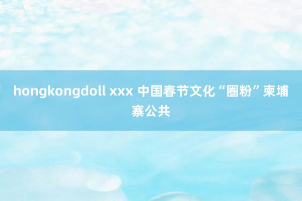 hongkongdoll xxx 中国春节文化“圈粉”柬埔寨公共