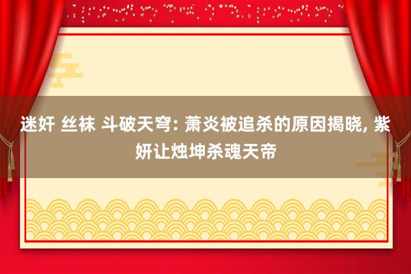 迷奸 丝袜 斗破天穹: 萧炎被追杀的原因揭晓， 紫妍让烛坤杀魂天帝