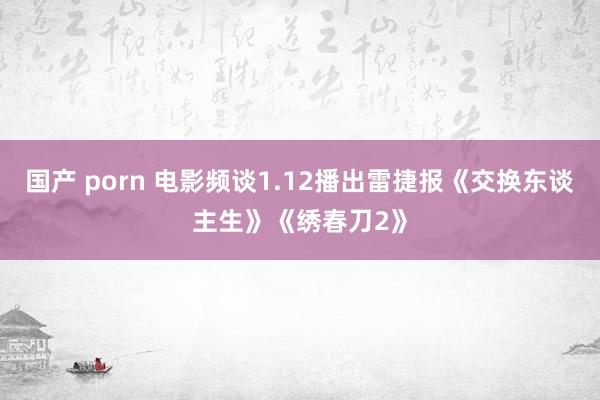 国产 porn 电影频谈1.12播出雷捷报《交换东谈主生》《绣春刀2》