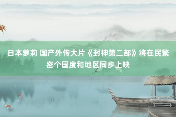 日本萝莉 国产外传大片《封神第二部》将在民繁密个国度和地区同步上映