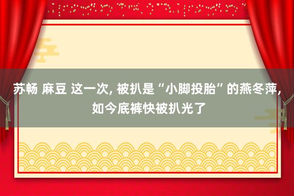 苏畅 麻豆 这一次， 被扒是“小脚投胎”的燕冬萍， 如今底裤快被扒光了