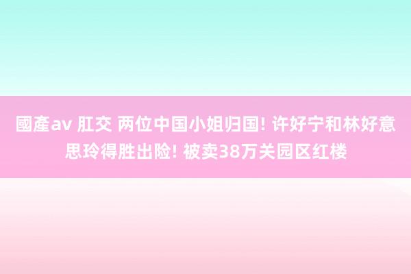 國產av 肛交 两位中国小姐归国! 许好宁和林好意思玲得胜出险! 被卖38万关园区红楼