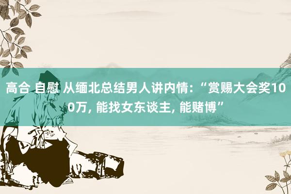 高合 自慰 从缅北总结男人讲内情: “赏赐大会奖100万， 能找女东谈主， 能赌博”