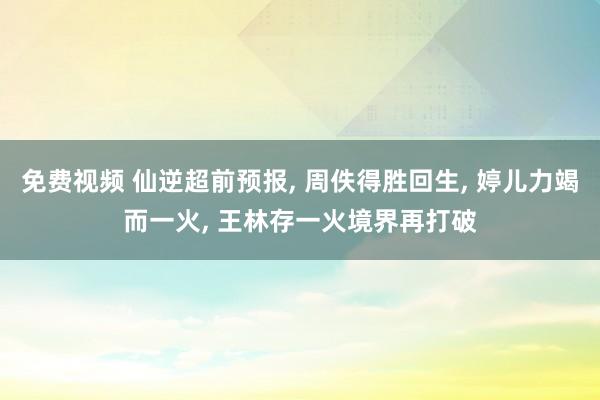 免费视频 仙逆超前预报， 周佚得胜回生， 婷儿力竭而一火， 王林存一火境界再打破