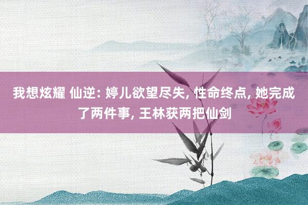 我想炫耀 仙逆: 婷儿欲望尽失， 性命终点， 她完成了两件事， 王林获两把仙剑