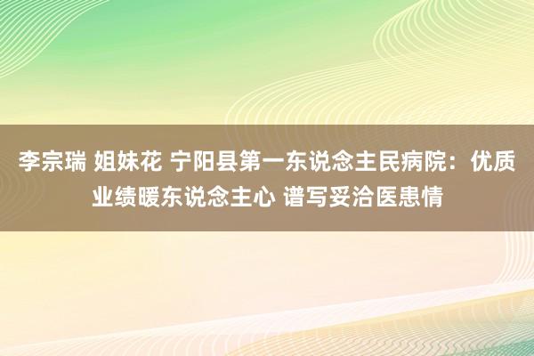 李宗瑞 姐妹花 宁阳县第一东说念主民病院：优质业绩暖东说念主心 谱写妥洽医患情