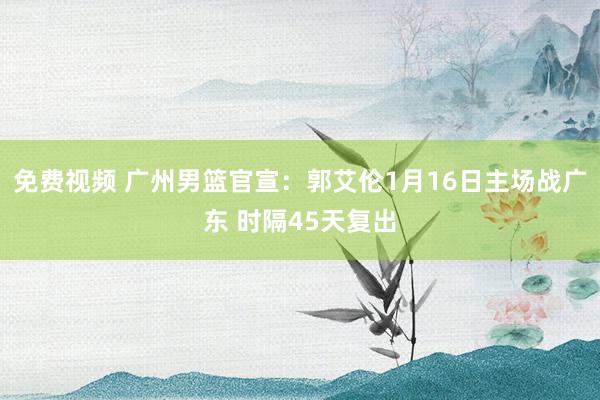 免费视频 广州男篮官宣：郭艾伦1月16日主场战广东 时隔45天复出