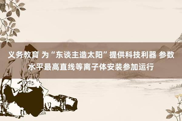 义务教育 为“东谈主造太阳”提供科技利器 参数水平最高直线等离子体安装参加运行