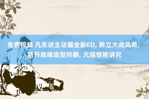 免费视频 凡东谈主动画全新ED， 韩立大战风希， 结丹巅峰造型帅翻， 元瑶惊艳讲究