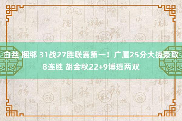 白丝 捆绑 31战27胜联赛第一！广厦25分大捷豪取8连胜 胡金秋22+9博班两双