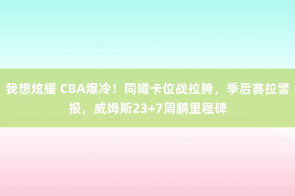 我想炫耀 CBA爆冷！同曦卡位战拉胯，季后赛拉警报，威姆斯23+7周鹏里程碑