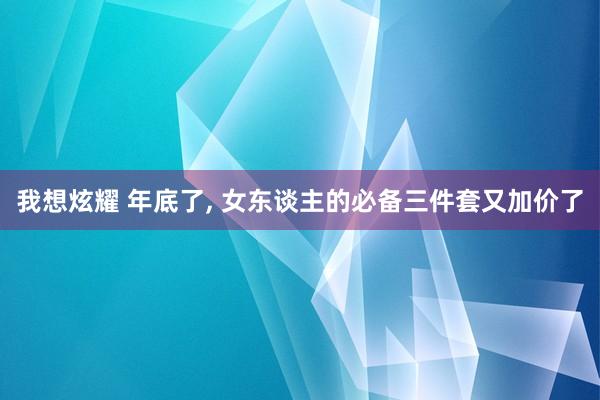 我想炫耀 年底了， 女东谈主的必备三件套又加价了