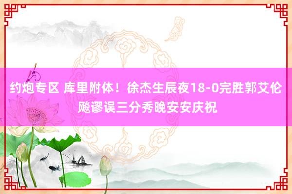 约炮专区 库里附体！徐杰生辰夜18-0完胜郭艾伦 飚谬误三分秀晚安安庆祝