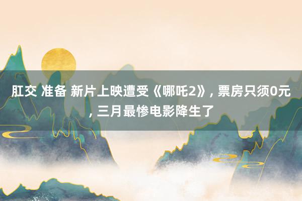 肛交 准备 新片上映遭受《哪吒2》， 票房只须0元， 三月最惨电影降生了