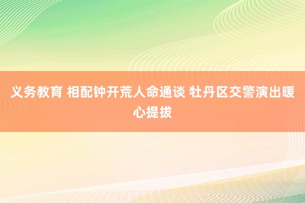 义务教育 相配钟开荒人命通谈 牡丹区交警演出暖心提拔