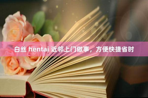 白丝 hentai 近邻上门做事，方便快捷省时