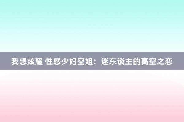 我想炫耀 性感少妇空姐：迷东谈主的高空之恋