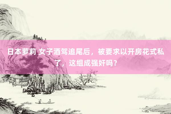 日本萝莉 女子酒驾追尾后，被要求以开房花式私了，这组成强奸吗？
