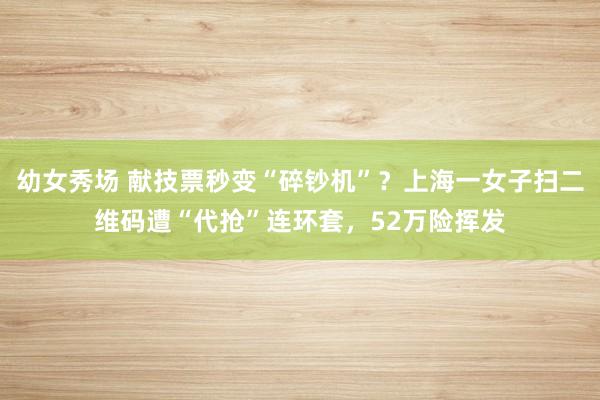 幼女秀场 献技票秒变“碎钞机”？上海一女子扫二维码遭“代抢”连环套，52万险挥发